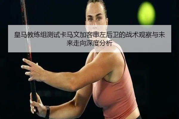 皇马教练组测试卡马文加客串左后卫的战术观察与未来走向深度分析
