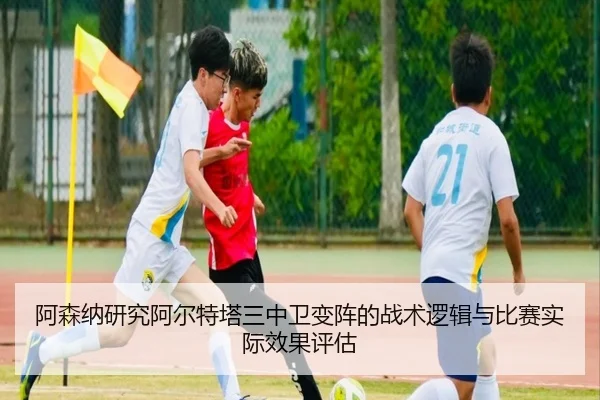 阿森纳研究阿尔特塔三中卫变阵的战术逻辑与比赛实际效果评估