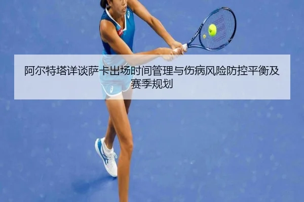 阿尔特塔详谈萨卡出场时间管理与伤病风险防控平衡及赛季规划