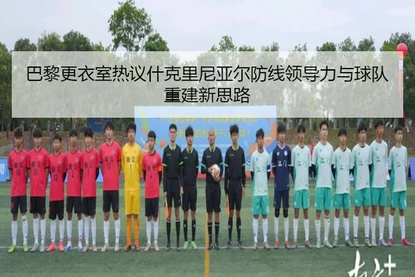 巴黎更衣室热议什克里尼亚尔防线领导力与球队重建新思路