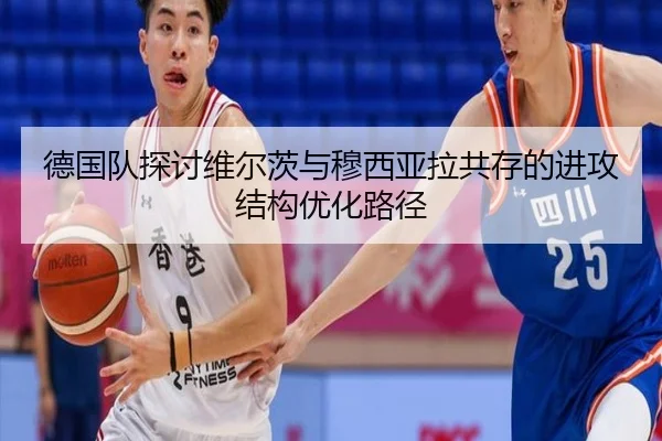 德国队探讨维尔茨与穆西亚拉共存的进攻结构优化路径
