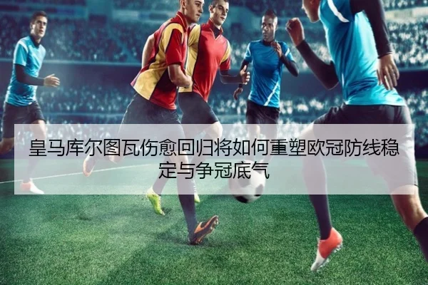 皇马库尔图瓦伤愈回归将如何重塑欧冠防线稳定与争冠底气