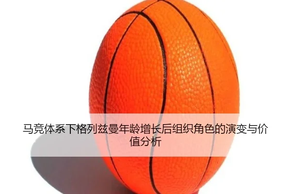 马竞体系下格列兹曼年龄增长后组织角色的演变与价值分析