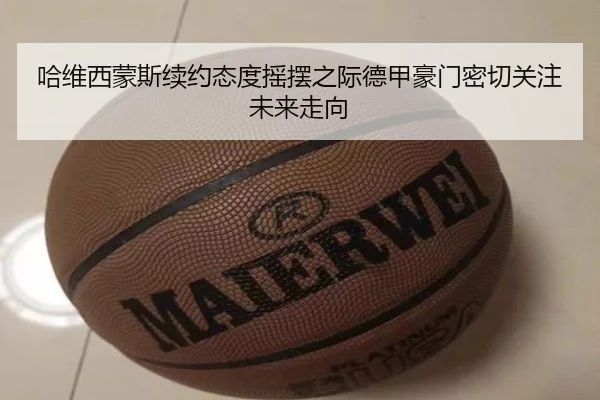 哈维西蒙斯续约态度摇摆之际德甲豪门密切关注未来走向