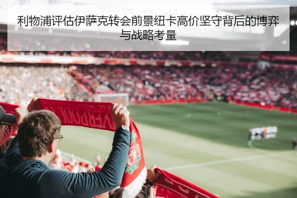 利物浦评估伊萨克转会前景纽卡高价坚守背后的博弈与战略考量