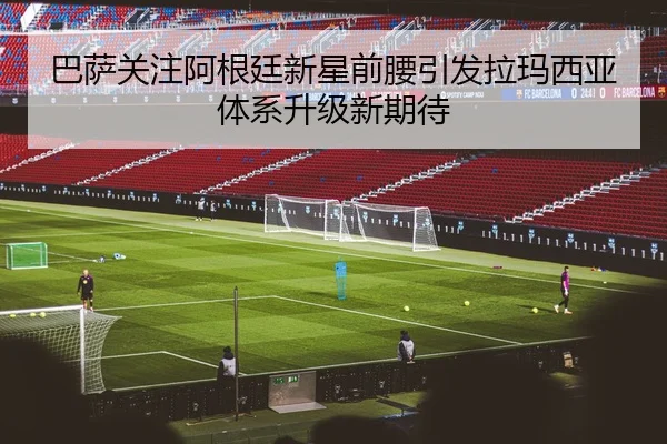 巴萨关注阿根廷新星前腰引发拉玛西亚体系升级新期待
